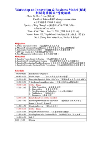 Workshop on Innovation & Business Model (BM)
            創新商業模式/情境演練
             Chair: Dr. Ren C.Luo (羅仁權)
                    President, Taiwan R&D Managers Association
                     (台灣研發管理經理人協會)
           Speaker: Ching Chong Liu (劉慶聰), Chief CSR Officer
                     Advantech Corporation
              Time: 9:30-17:00 June 21, 2011 (2011 年 6 月 21 日)
             Venue: Room 105, Taipei Grand Hotel (台北圓山飯店,105 室)
                     No.1, Chung Shan North Road, Section 4, Taipei

Objectives
1. Define Innovation System （定義創新之系統模式）
2. Measure 5 Innovation Impact Factors （瞭解影響創新之五大關鍵議題）
3. Building the Architecture of BM （建構創新商業模式之基礎架構）
4. BM Case Studies（創新商業模式實例研討）
5. Risk Management for Innovation （創新風險管理）
Outcomes
1. Result in Teams Creativity Practice （完成團隊創造力練習）
2. Result in the 5 Impact Factors Exercise （完成影響創新之五力分析關鍵要素）
3. Result in Opportunities Matching Exercise （完成創新與商機結合矩陣之練習個案）
4. Result in Innovative Business Model Formulation （完成創新商業模式之個案實例）

Schedule
 09:30-09:40    Introduction / Objectives
 09:40-10:00    Global Impact      （全球經濟環境的世紀變遷）
 10:00-10:30    Innovation System & Value Life Cycle （創新的系統模式/創新 VLC）
 10:30-10:50    5 Key Issues Impact Innovation （影響創新的五大關鍵議題）
 10:50-11:00    Coffee Break
 11:00-12:30    1. Value Proposition （顧客價值主張）
                2. Competition （產業競爭態勢）
                3. New Knowledge & Technology （新知識/新技術）
                4. Net Business （網路經濟）
                5. Ecosystem （環境生態）
 12:30-13:30    Lunch (Lunch box will be provided)
 13:30-14:30    Searching Opportunity for Innovation （創新與市場商機的媒合）
                Round 1/ Round 2 /Round 3
  14:30-14:50   Creativity Process （創造力流程）
  14:50-15:10   Coffee Break
  15:10-15:30   Unique Customer's Value （創造獨特顧客價值）
  15:30-16:30   Creating Innovative Business Model （創新商業模式/情境演練）
  16:30-16:50   Q &A
16:50 -17:00    Closing
 