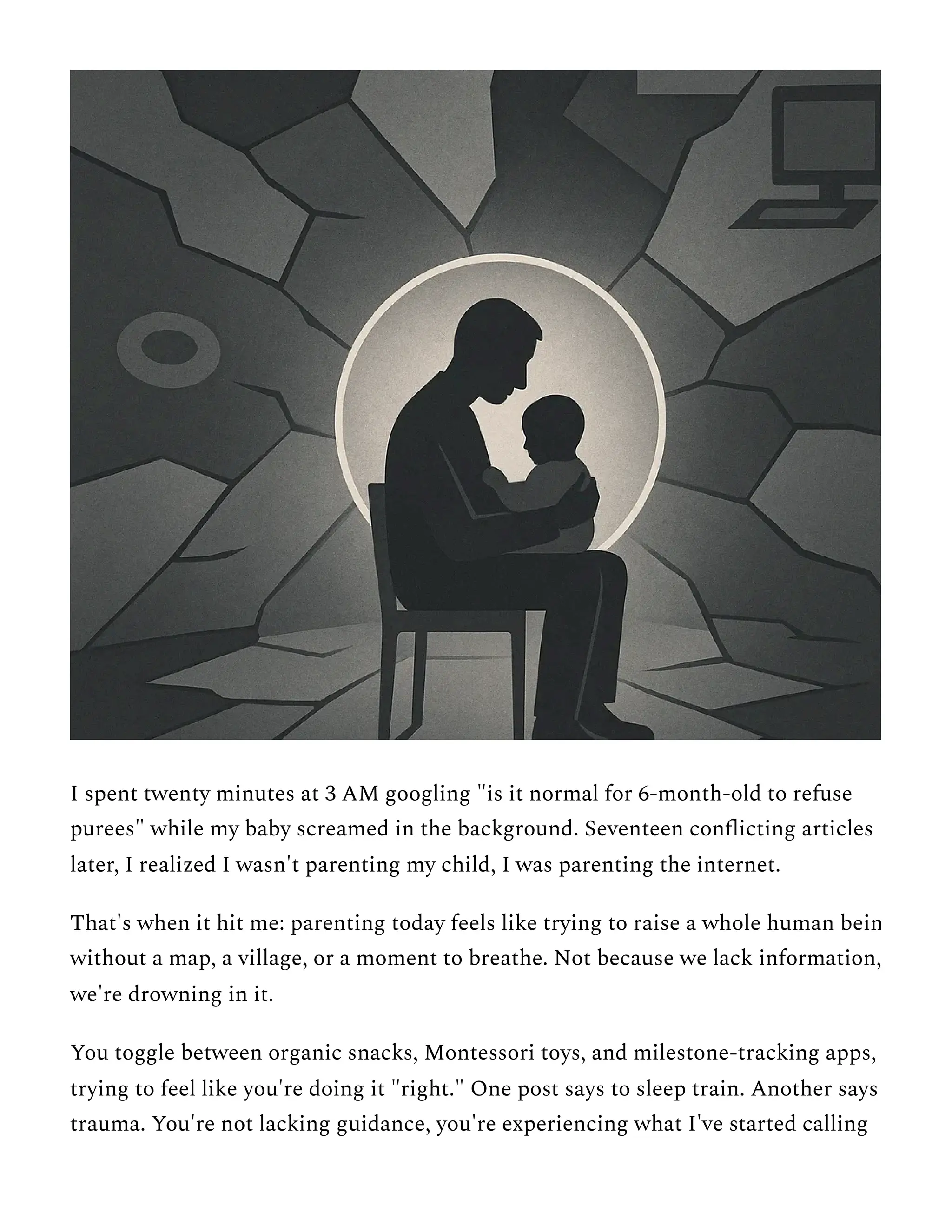 I spent twenty minutes at 3 AM googling "is it normal for 6-month-old to refuse
purees" while my baby screamed in the background. Seventeen conflicting articles
later, I realized I wasn't parenting my child, I was parenting the internet.
That's when it hit me: parenting today feels like trying to raise a whole human bein
without a map, a village, or a moment to breathe. Not because we lack information,
we're drowning in it.
You toggle between organic snacks, Montessori toys, and milestone-tracking apps,
trying to feel like you're doing it "right." One post says to sleep train. Another says
trauma. You're not lacking guidance, you're experiencing what I've started calling
 