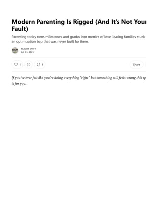 Modern Parenting Is Rigged (And It’s Not Your
Fault)
Parenting today turns milestones and grades into metrics of love, leaving families stuck
an optimization trap that was never built for them.
JUL 23, 2025
1 Share
If you’ve ever felt like you’re doing everything “right” but something still feels wrong this spa
is for you.
REALITY DRIFT
1
 