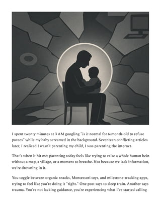 I spent twenty minutes at 3 AM googling "is it normal for 6-month-old to refuse
purees" while my baby screamed in the background. Seventeen conflicting articles
later, I realized I wasn't parenting my child, I was parenting the internet.
That's when it hit me: parenting today feels like trying to raise a whole human bein
without a map, a village, or a moment to breathe. Not because we lack information,
we're drowning in it.
You toggle between organic snacks, Montessori toys, and milestone-tracking apps,
trying to feel like you're doing it "right." One post says to sleep train. Another says
trauma. You're not lacking guidance, you're experiencing what I've started calling
 
