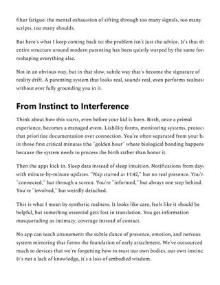 filter fatigue: the mental exhaustion of sifting through too many signals, too many
scripts, too many shoulds.
But here's what I keep coming back to: the problem isn't just the advice. It's that th
entire structure around modern parenting has been quietly warped by the same forc
reshaping everything else.
Not in an obvious way, but in that slow, subtle way that's become the signature of
reality drift. A parenting system that looks real, sounds real, even performs realness
without ever fully grounding you in it.
Think about how this starts, even before your kid is born. Birth, once a primal
experience, becomes a managed event. Liability forms, monitoring systems, protoco
that prioritize documentation over connection. You're often separated from your ba
in those first critical minutes (the "golden hour" where biological bonding happens
because the system needs to process the birth rather than honor it.
Then the apps kick in. Sleep data instead of sleep intuition. Notifications from dayc
with minute-by-minute updates. "Nap started at 11:42," but no real presence. You're
"connected," but through a screen. You're "informed," but always one step behind.
You're "involved," but weirdly detached.
This is what I mean by synthetic realness. It looks like care, feels like it should be
helpful, but something essential gets lost in translation. You get information
masquerading as intimacy, coverage instead of contact.
No app can teach attunement: the subtle dance of presence, emotion, and nervous
system mirroring that forms the foundation of early attachment. We've outsourced
much to devices that we're forgetting how to trust our own bodies, our own instinct
It's not a lack of knowledge, it's a loss of embodied wisdom.
From Instinct to Interference
 