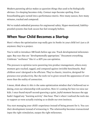 Modern parenting advice makes us question things that used to be biologically
obvious. Co-sleeping becomes risky. Contact naps become spoiling. Even
breastfeeding gets turned into a performance metric. How many ounces, how many
minutes, tracked and compared.
We've traded embodied presence for engineered safety. Hyper-monitored, liability-
proofed systems that look secure but feel strangely hollow.
Here's where the optimization trap really gets its hooks in: your child isn't just a ch
anymore: they're a project.
You're told to introduce 100 foods before age one. Track developmental milestones
apps. Buy toys that are "developmentally appropriate." Document everything.
Celebrate "resilience" like it's a KPI you can optimize.
The pressure to optimize turns parenting into product management, where every
moment gets tracked, tagged, and compared against invisible benchmarks. Real
children aren't designed to be efficient. They're chaotic, intuitive, designed for
presence over productivity. But the tools we're given reward the appearance of cont
more than the reality of connection.
I mean, think about it: this is the same optimization mindset that's hollowed out wo
dating, even our relationship with ourselves. Now it's coming for how we raise our
kids. I once found myself second-guessing a quiet, joyful moment because the app
hadn't logged any "learning activity" that hour. That's when I realized the tools mea
to support us were actually training us to doubt our own instincts.
You start managing your child's experience instead of being present for it. You cura
their development instead of witnessing it. The relationship becomes transactional
input the right stimulation, output the right milestones.
When Your Child Becomes a Startup
 