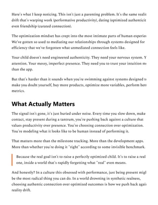 Here's what I keep noticing. This isn't just a parenting problem. It's the same realit
drift that's warping work (performative productivity), dating (optimized authenticity
even friendship (curated connection).
The optimization mindset has crept into the most intimate parts of human experien
We've gotten so used to mediating our relationships through systems designed for
efficiency that we've forgotten what unmediated connection feels like.
Your child doesn't need engineered authenticity. They need your nervous system. Y
attention. Your messy, imperfect presence. They need you to trust your intuition mo
than the app.
But that's harder than it sounds when you're swimming against systems designed to
make you doubt yourself, buy more products, optimize more variables, perform bett
metrics.
The signal isn't gone, it's just buried under noise. Every time you slow down, make
contact, stay present during a tantrum, you're pushing back against a culture that
values productivity over presence. You're choosing connection over optimization.
You're modeling what it looks like to be human instead of performing it.
That matters more than the milestone tracking. More than the development apps.
More than whether you're doing it "right" according to some invisible benchmark.
Because the real goal isn't to raise a perfectly optimized child. It's to raise a real
one, inside a world that's rapidly forgetting what "real" even means.
And honestly? In a culture this obsessed with performance, just being present migh
be the most radical thing you can do. In a world drowning in synthetic realness,
choosing authentic connection over optimized outcomes is how we push back again
reality drift.
What Actually Matters
 