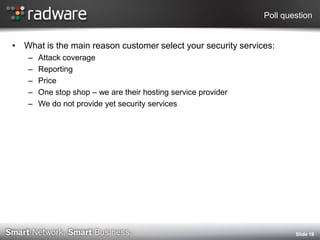 What drives the MSSP success? (1 of 2)Technical Flexible deploymentFit any customer architectureOperationalCustomer centric reportingEasy integration into provider environment (OSS, SEM, SOC)MarketingWhat is unique in your offering?SLA: can you guarantee Time to protect?Coverage – what type of attacks do you protect, and what you don’t?Multi locations vs. single locationCustomers portfolio and testimonialsSlide 11