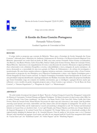 www.aprh.pt/rgci
www.gci.inf.br
A Gestão da Zona Costeira Portuguesa
Fernando Veloso Gomes
Faculdade Engenharia da Universidade do Porto
RESUMO
O artigo inclui as propostas que constam do Relatório “Bases para a Estratégia da Gestão Integrada das Zonas
Costeiras”, elaborado para o Ministério do Ambiente, Ordenamento do Território e do Desenvolvimento Regional. Este
Relatório, apresentado em versão final em Junho de 2006, tem como autores Fernando Veloso Gomes (coordenador),
Ana Barroco, Ana Ramos Pereira, Carlos Sousa Reis, Helena Calado, João Gomes Ferreira, Maria da Conceição Freitas,
Manuel Biscoito. Apresenta-se um enquadramento do tema e uma discussão de conceitos. Destacam-se alguns problemas
chave relacionados com a dinâmica fisiográfica e erosões, vulnerabilidades e riscos, mitigação de acções antrópicas e de
riscos, destacando-se a necessidade de uma nova geração de Planos de Ordenamento e do reforço da investigação e
monitorização. De uma forma sumária referem-se algumas iniciativas nacionais e internacionais sobre a Zona Costeira.
Apresentam-se propostas de oito Princípios, nove Objectivos Fundamentais e trinta e sete Opções Estratégicas para a
Gestão Integrada da Zona Costeira nacional. As Opções Estratégicas formuladas foram hierarquizadas de acordo com
uma prioridade temporal, identificando a tipologia dominante das Medidas Associadas. Da análise das propostas detalhadas
que foram formuladas surge um conjunto de medidas estruturantes, que se interligam e agregam diversas acções que
reflectem o novo modelo de gestão integrada proposto para a Zona Costeira e que incluem a “Lei de Bases da Zona
Costeira”, o “Sistema Organizativo”, o “Programa de Acção” e a “Monitorização”.
ABSTRACT
The article includes the proposals that integrate the Report “Basis for a National Strategy for Coastal Zone Management”, prepared for
the Ministry of Environment, Territorial Planning and Regional Development. The Report, presented at its final version in June 2006, has
as authors Fernando Veloso Gomes (coordinator), Ana Barroco, Ana Ramos Pereira, Carlos Sousa Reis, Helena Calado, João Gomes
Ferreira, Maria da Conceição Freitas, Manuel Biscoito. One presents the subject scope and a discussion of some concepts. Some key problems
concerning coastal dynamic and erosion, vulnerabilities and risks, human action and risk mitigation are distinguished. The need for a new
generation of Territorial Plans and the reinforcement of research and monitoring is distinguished as well. The National and International
Initiatives on Coastal Zones are described in brief. A set of eight Principles, nine Primary Objectives and thirty seven Strategic Options for
the Integrated Management of the national Coastal Zone are formulated. The Strategic Options were set hierarchically according to their
temporal priority, identifying the dominant type of the Associated Measures. From the analysis of this previous comes a set of Structural
Measures, which intertwined and aggregate several actions, and reflect the new integrated model for Coastal Zone management which include
the “Coastal Zone Law”, the “Institutional System”, the “Action Program” and the “Monitoring Program”.
Revista da Gestão Costeira Integrada 7(2):83-95 (2007)
Artigo sem revisão editorial
 