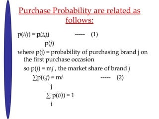 Purchase Probability are related as follows: p( i / j ) =  p( i , j )   -----  (1) p( j )  where p(j) = probability of purchasing brand j on  the first purchase occasion so p( j ) = m j  , the market share of brand  j  p( i , j ) = m i   -----  (2) j   p( i / j ) = 1  i 
