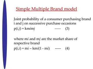 Simple Multiple Brand model Joint probability of a consumer purchasing brand i and j on successive purchase occasions p( i , j ) = km i m j  -----  (3) where m i  and m j  are the market share of respective brand p( i , i ) = m i  C km i (1 - m i )  -----  (4) 