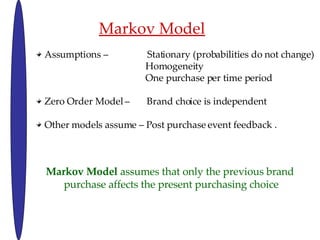 Markov Model Assumptions C  Stationary (probabilities do not change) Homogeneity One purchase per time period  Zero Order Model C  Brand choice is independent  Other models assume C Post purchase event feedback . Markov Model  assumes that only the previous brand  purchase affects the present purchasing choice 