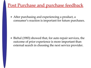 Post Purchase and purchase feedback After purchasing and experiencing a product, a consumers reaction is important for future purchases. Biehal (1983) showed that, for auto repair services, the outcome of prior experience is more important than external search in choosing the next service provider. 