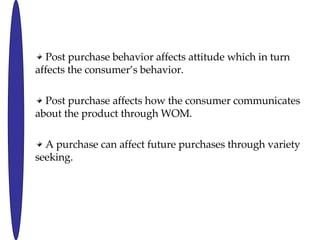 Post purchase behavior affects attitude which in turn affects the consumers behavior.  Post purchase affects how the consumer communicates about the product through WOM. A purchase can affect future purchases through variety seeking. 
