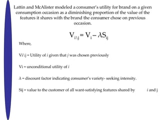 Lattin and McAlister modeled a consumers utility for brand on a given consumption occasion as a diminishing proportion of the value of the features it shares with the brand the consumer chose on previous occasion. V i\j  = V i  C   S ij Where, Vi\j = Utility of  i  given that  j  was chosen previously Vi = unconditional utility of  i   = discount factor indicating consumers variety- seeking intensity. Sij = value to the customer of all want-satisfying features shared by  i  and j  