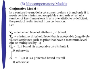 (B)  Noncompensatory Models Conjunctive Model  :- In a conjunctive model a consumer prefers a brand only if it meets certain minimum, acceptable standards on all of a number of key dimensions. If any one attribute is deficient, the product is eliminated from contention.  Let Y JK   = perceived level of attribute  k  in brand  j T jk   = minimum threshold level that is acceptable (negatively valued attributes such as price that have a maximum level can be multiplied by -1)  jk  =  1, if brand j is acceptable on attribute k   0, otherwise A j   =  1, if it is a preferred brand overall   0, otherwise 