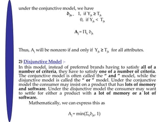 under the conjunctive model, we have   jk  =  1,  if Y jk     T jk 0,  if Y jk  <  T jk A j   =  k   jk  Thus, A j  will be nonzero if and only if   Y jk     T jk   for all attributes. 2)  Disjunctive Model  :- In this model, instead of preferred brands having to satisfy  all of a number of criteria , they have to satisfy  one of a number of criteria . The conjunctive model is often called the   and   model, while the disjunctive model is called the   or   model. Under the conjunctive model the consumer may insist on a product that has  lots of memory and software . Under the disjunctive model the consumer may want to settle for either a product with  a lot of memory or a lot of software. Mathematically, we can express this as A j  = min( k  jk , 1) Where A j  and  jk  are defined as before. 