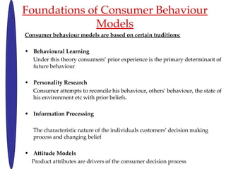 Foundations of Consumer Behaviour Models Consumer behaviour models are based on certain traditions: Behavioural Learning Under this theory consumers prior experience is the primary determinant of future behaviour Personality Research Consumer attempts to reconcile his behaviour, others behaviour, the state of his environment etc with prior beliefs. Information Processing The characteristic nature of the individuals customers decision making process and changing belief Attitude Models Product attributes are drivers of the consumer decision process 
