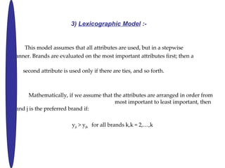 3)  Lexicographic Model  :-   This model assumes that all attributes are used, but in a stepwise  manner. Brands are evaluated on the most important attributes first; then a  second attribute is used only if there are ties, and so forth. Mathematically, if we assume that the attributes are arranged in order from  most important to least important, then brand j is the preferred brand if: y ji  > y jk  for all brands k,k = 2,,k 