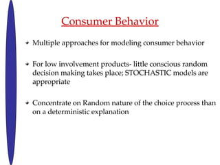 Consumer Behavior Multiple approaches for modeling consumer behavior For low involvement products- little conscious random decision making takes place; STOCHASTIC models are appropriate Concentrate on Random nature of the choice process than on a deterministic explanation 