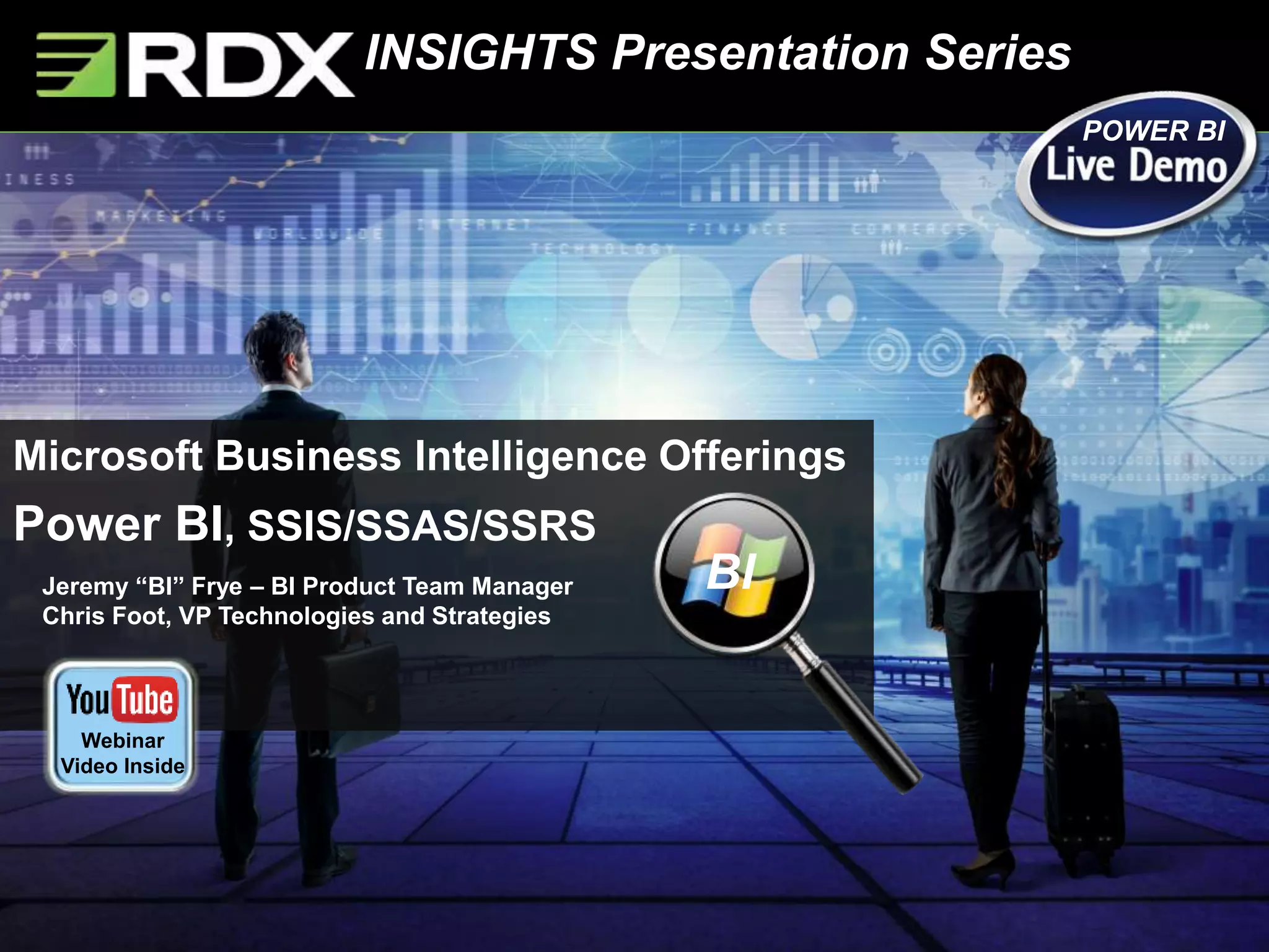 INSIGHTS Presentation Series
Jeremy “BI” Frye – BI Product Team Manager
Chris Foot, VP Technologies and Strategies
Microsoft Business Intelligence Offerings
Power BI, SSIS/SSAS/SSRS
BI
POWER BI
Webinar
Video Inside
 