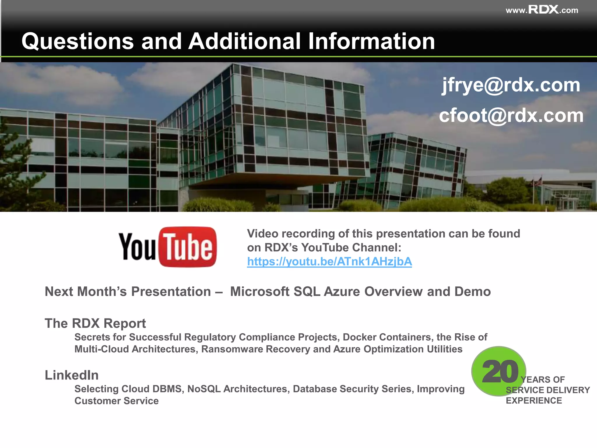 www. .com
Questions and Additional Information
jfrye@rdx.com
Next Month’s Presentation – Microsoft SQL Azure Overview and Demo
The RDX Report
Secrets for Successful Regulatory Compliance Projects, Docker Containers, the Rise of
Multi-Cloud Architectures, Ransomware Recovery and Azure Optimization Utilities
LinkedIn
Selecting Cloud DBMS, NoSQL Architectures, Database Security Series, Improving
Customer Service
20YEARS OF
SERVICE DELIVERY
EXPERIENCE
cfoot@rdx.com
Video recording of this presentation can be found
on RDX’s YouTube Channel:
https://youtu.be/ATnk1AHzjbA
 