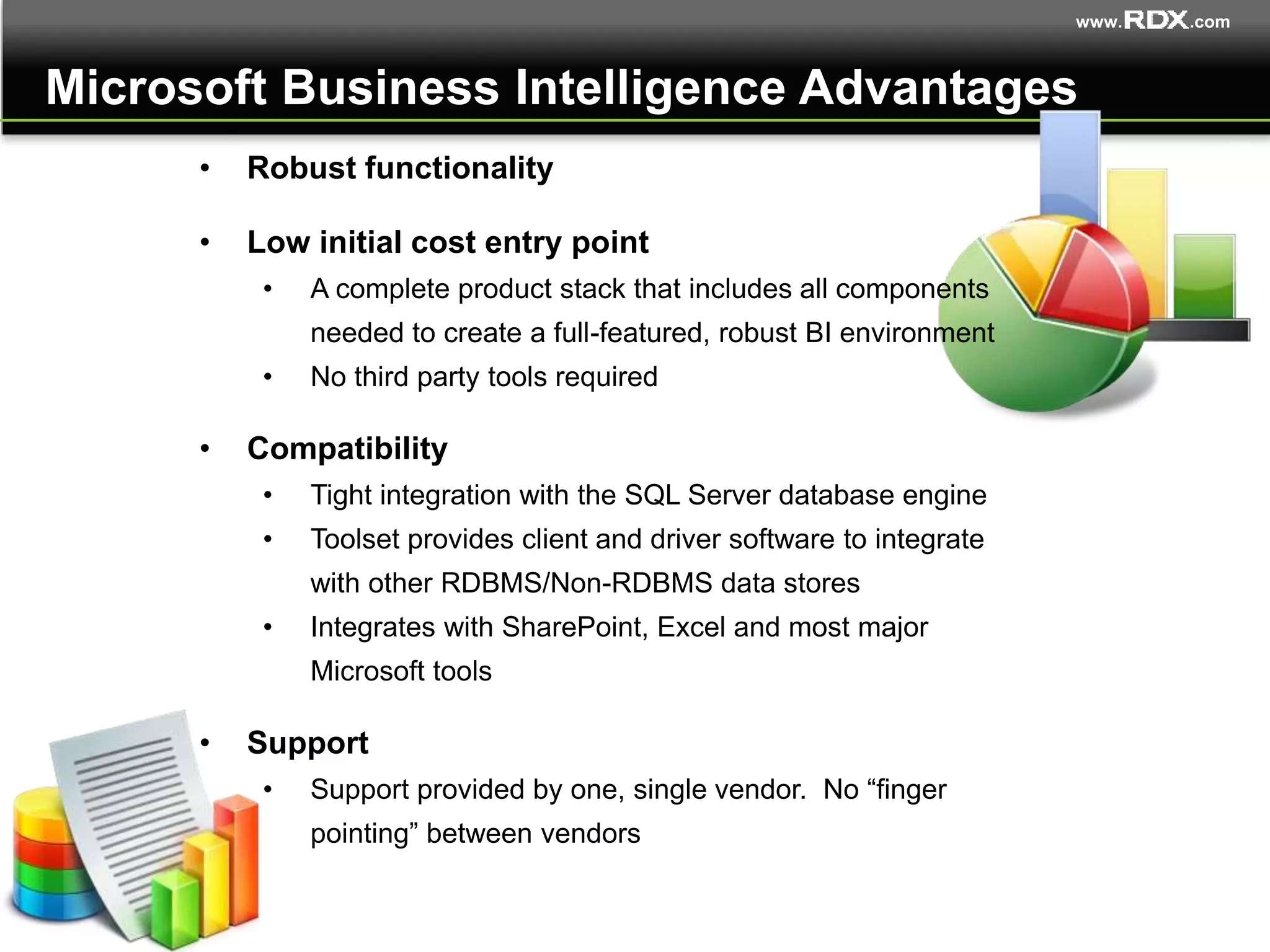 www. .com
• Robust functionality
• Low initial cost entry point
• A complete product stack that includes all components
needed to create a full-featured, robust BI environment
• No third party tools required
• Compatibility
• Tight integration with the SQL Server database engine
• Toolset provides client and driver software to integrate
with other RDBMS/Non-RDBMS data stores
• Integrates with SharePoint, Excel and most major
Microsoft tools
• Support
• Support provided by one, single vendor. No “finger
pointing” between vendors
Microsoft Business Intelligence Advantages
 