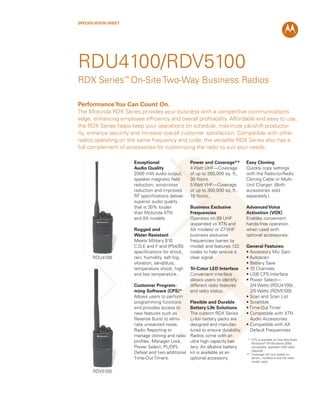 SPECIFICATION SHEET
Exceptional
Audio Quality
2000 mW audio output,
speaker magnetic ﬁeld
reduction, wind-noise
reduction and improved
RF speciﬁcations deliver
superior audio quality
that is 30% louder
than Motorola XTN
and AX models.
Rugged and
Water Resistant
Meets Military 810
C,D,E and F and IP54/55
speciﬁcations for shock,
rain, humidity, salt fog,
vibration, sand/dust,
temperature shock, high
and low temperature.
Customer Program-
ming Software (CPS)*
Allows users to perform
programming functions
and provides access to
new features such as
Reverse Burst to elimi-
nate unwanted noise,
Radio Reporting to
manage cloning and radio
proﬁles, Manager Lock,
Power Select, PL/DPL
Defeat and two additional
Time-Out Timers.
Power and Coverage**
4 Watt UHF—Coverage
of up to 350,000 sq. ft.,
30 ﬂoors.
5 Watt VHF—Coverage
of up to 300,000 sq. ft.,
18 ﬂoors.
Business Exclusive
Frequencies
Operates on 89 UHF
(expanded vs XTN and
AX models) or 27 VHF
business exclusive
frequencies (varies by
model) and features 122
codes to help ensure a
clear signal.
Tri-Color LED Interface
Convenient interface
allows users to identify
different radio features
and radio status.
Flexible and Durable
Battery Life Solutions
The custom RDX Series
Li-Ion battery packs are
designed and manufac-
tured to ensure durability.
Radios come with an
ultra high capacity bat-
tery. An alkaline battery
kit is available as an
optional accessory.
Easy Cloning
Quickly copy settings
with the Radio-to-Radio
Cloning Cable or Multi-
Unit Charger. (Both
accessories sold
separately.)
Advanced Voice
Activation (VOX)
Enables convenient
hands-free operation
when used with
optional accessories.
General Features:
• Accessory Mic Gain
• Autoscan
• Battery Save
• 10 Channels
• USB CPS Interface
• Power Select—
2/4 Watts (RDU4100);
2/5 Watts (RDV5100)
• Scan and Scan List
• Scramble
• Time-Out Timer
• Compatible with XTN
Audio Accessories
• Compatible with AX
Default Frequencies
* CPS is available as free download.
Windows®
XP, Windows 2000
compatible, separate USB cable
required.
** Coverage will vary based on
terrain, conditions and the radio
model used.
RDU4100
RDV5100
RDU4100/RDV5100
RDX Series™
On-Site Two-Way Business Radios
PerformanceYou Can Count On.
The Motorola RDX Series provides your business with a competitive communications
edge, enhancing employee efﬁciency and overall proﬁtability. Affordable and easy to use,
the RDX Series helps keep your operations on schedule, maximize job-shift productiv-
ity, enhance security and increase overall customer satisfaction. Compatible with other
radios operating on the same frequency and code, the versatile RDX Series also has a
full complement of accessories for customizing the radio to suit your needs.
 