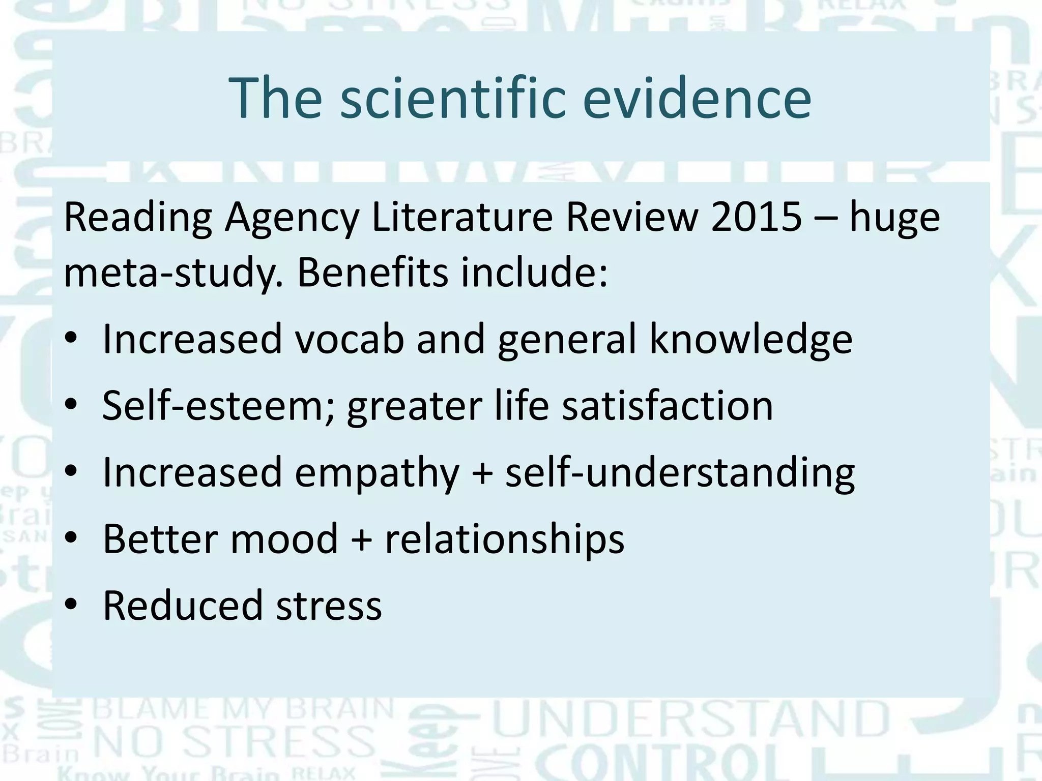 The scientific evidence
Reading Agency Literature Review 2015 – huge
meta-study. Benefits include:
• Increased vocab and general knowledge
• Self-esteem; greater life satisfaction
• Increased empathy + self-understanding
• Better mood + relationships
• Reduced stress
 
