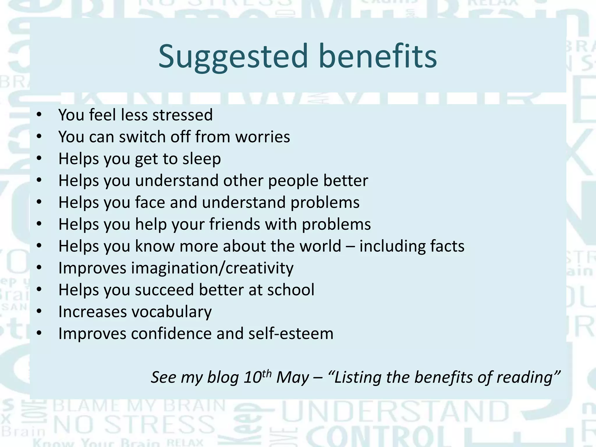 Suggested benefits
• You feel less stressed
• You can switch off from worries
• Helps you get to sleep
• Helps you understand other people better
• Helps you face and understand problems
• Helps you help your friends with problems
• Helps you know more about the world – including facts
• Improves imagination/creativity
• Helps you succeed better at school
• Increases vocabulary
• Improves confidence and self-esteem
See my blog 10th May – “Listing the benefits of reading”
 