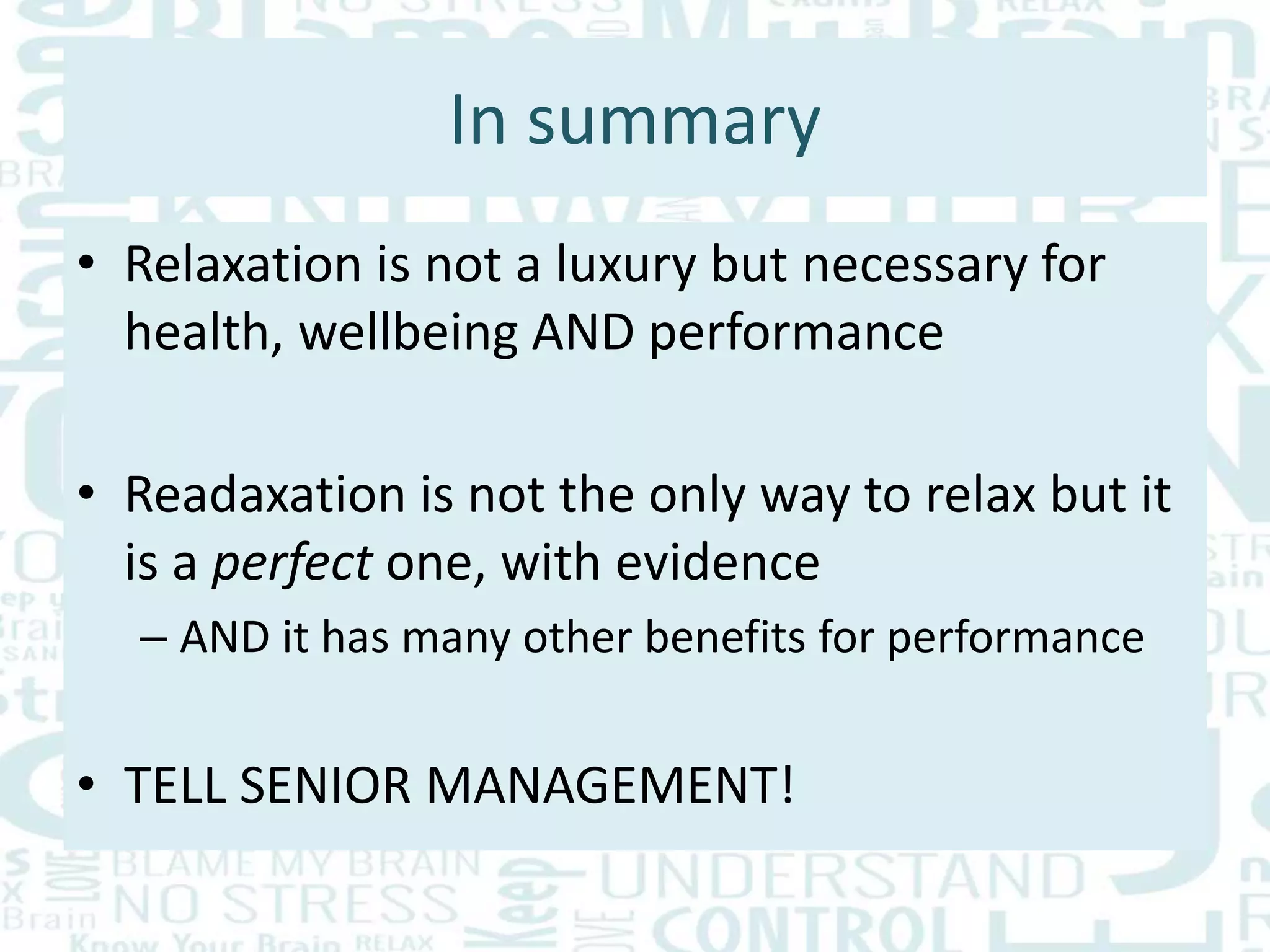 In summary
• Relaxation is not a luxury but necessary for
health, wellbeing AND performance
• Readaxation is not the only way to relax but it
is a perfect one, with evidence
– AND it has many other benefits for performance
• TELL SENIOR MANAGEMENT!
 