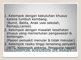 KELOMPOK KHUSUS DI MASY
1. Kelompok dengan kebutuhan khusus
karena tumbuh kembang.
(Bumil, Balita, Anak usia sekolah,
Remaja,Lansia)
2. Kelompok dengan masalah kesehatan
khusus yang memerlukan pengawasan &
bimbingan.
(Pasien penyakit menular & tidak menular)
3. Kelompok resiko tinggi terserang penyakit.
(WTS, Kelompok pekerja, Pengguna napza)
 