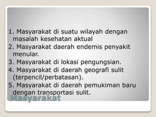 Masyarakat
1. Masyarakat di suatu wilayah dengan
masalah kesehatan aktual
2. Masyarakat daerah endemis penyakit
menular.
3. Masyarakat di lokasi pengungsian.
4. Masyarakat di daerah geografi sulit
(terpencil/perbatasan).
5. Masyarakat di daerah pemukiman baru
dengan transportasi sulit.
 