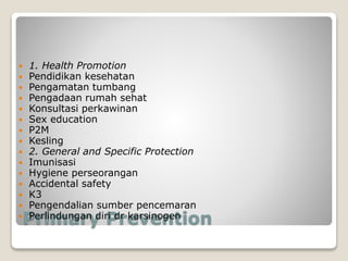 Primary Prevention
 1. Health Promotion
 Pendidikan kesehatan
 Pengamatan tumbang
 Pengadaan rumah sehat
 Konsultasi perkawinan
 Sex education
 P2M
 Kesling
 2. General and Specific Protection
 Imunisasi
 Hygiene perseorangan
 Accidental safety
 K3
 Pengendalian sumber pencemaran
 Perlindungan diri dr karsinogen
 