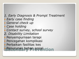 Secondary Prevention
1. Early Diagnosis & Prompt Treatment
 Early case finding
 General check up
 Case holding
 Contact survey, school survey
2. Disability Limitation
 Penyempurnaan terapi
 Pencegahan komplikasi
 Perbaikan fasilitas kes
 Penurunan beban sosial
 