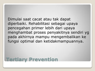 Tertiary Prevention
Dimulai saat cacat atau tak dapat
diperbaiki. Rehabilitasi sebagai upaya
pencegahan primer lebih dari upaya
menghambat proses penyakitnya sendiri yg
pada akhirnya mampu mengembalikan ke
fungsi optimal dan ketidakmampuannya.
 