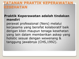 TATANAN PRAKTIK KEPERAWATAN
KESEHATAN
Praktik Keperawatan adalah tindakan
mandiri
perawat professional (Ners) melalui
kerjasama yang bersifat kolaboratif baik
dengan klien maupun tenaga kesehatan
yang lain dalam memberikan askep yang
holistic sesuai dengan wewenang &
tanggung jawabnya (CHS,1992).
 