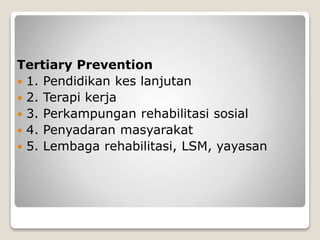 Tertiary Prevention
 1. Pendidikan kes lanjutan
 2. Terapi kerja
 3. Perkampungan rehabilitasi sosial
 4. Penyadaran masyarakat
 5. Lembaga rehabilitasi, LSM, yayasan
 