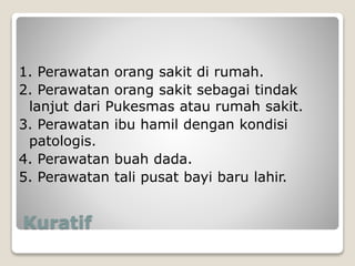 Kuratif
1. Perawatan orang sakit di rumah.
2. Perawatan orang sakit sebagai tindak
lanjut dari Pukesmas atau rumah sakit.
3. Perawatan ibu hamil dengan kondisi
patologis.
4. Perawatan buah dada.
5. Perawatan tali pusat bayi baru lahir.
 