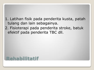 Rehabilitatif
1. Latihan fisik pada penderita kusta, patah
tulang dan lain sebagainya.
2. Fisioterapi pada penderita stroke, batuk
efektif pada penderita TBC dll.
 