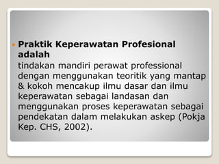  Praktik Keperawatan Profesional
adalah
tindakan mandiri perawat professional
dengan menggunakan teoritik yang mantap
& kokoh mencakup ilmu dasar dan ilmu
keperawatan sebagai landasan dan
menggunakan proses keperawatan sebagai
pendekatan dalam melakukan askep (Pokja
Kep. CHS, 2002).
 