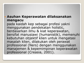  Asuhan Keperawatan dilaksanakan
mengacu
pada kaidah kep sebagai profesi yakni
menggunakan pendekatan holistic,
berdasarkan ilmu & kiat keperawatan,
bersifat manusiawi (humanistik), memenuhi
kebutuhan objektif klien untuk mengatasi
masalah klien, dilakukan oleh perawat
professional (Ners) dengan menggunakan
manajemen & kepemimpinan keperawatan
professional (Creasia, 2001).
 