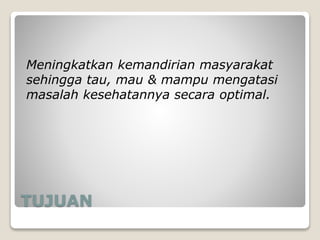 TUJUAN
Meningkatkan kemandirian masyarakat
sehingga tau, mau & mampu mengatasi
masalah kesehatannya secara optimal.
 