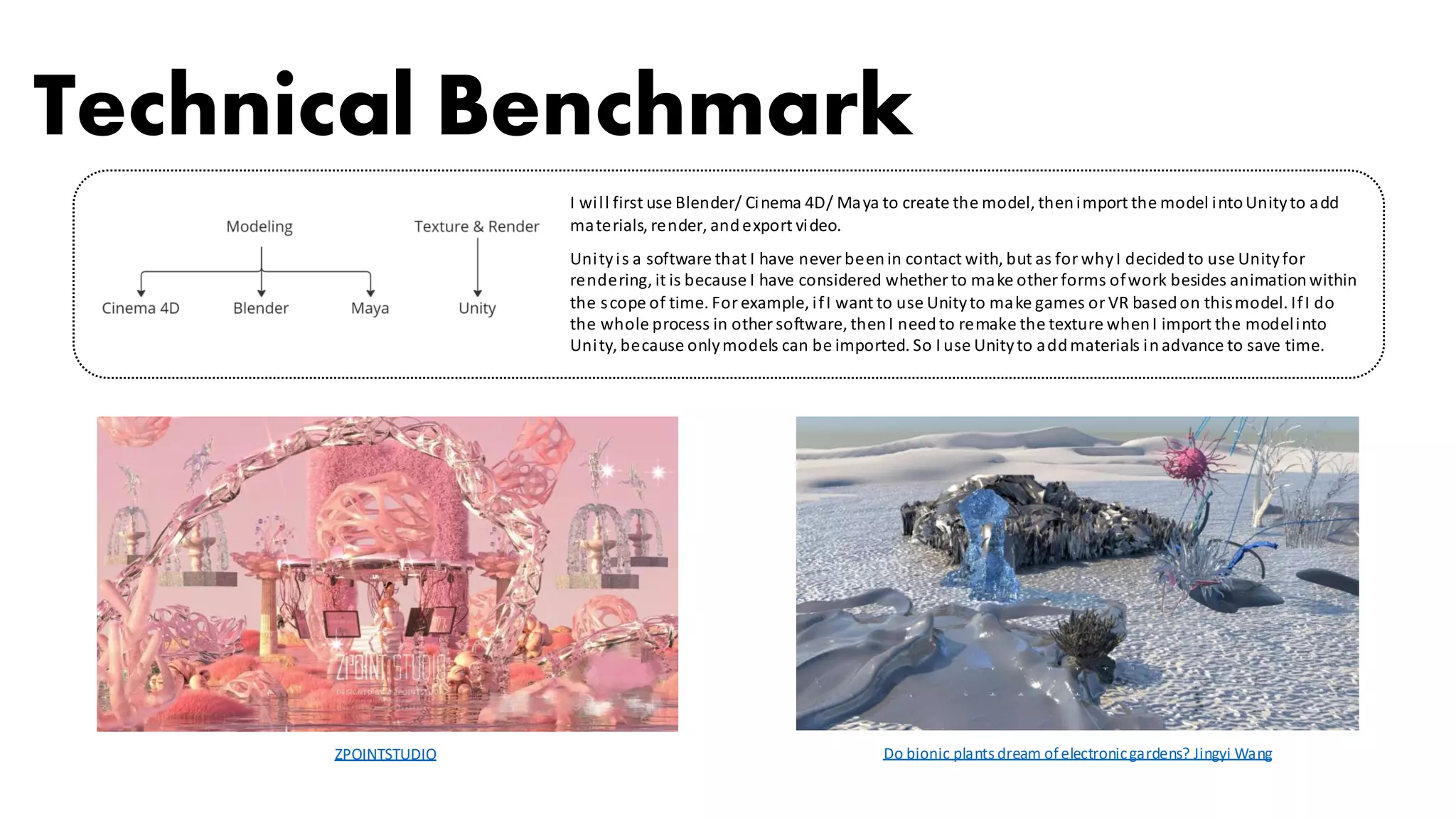 ZPOINTSTUDIO Do bionic plants dream ofelectronicgardens? Jingyi Wang
Technical Benchmark
I will first use Blender/ Cinema 4D/ Maya to create the model, thenimport the model intoUnityto add
materials, render, andexport video.
Unityis a software that I have never beenin contact with, but as for whyI decidedto use Unityfor
rendering, it is because I have considered whether to make other forms ofwork besides animationwithin
the scope of time. For example, ifI want to use Unityto make games or VR basedon thismodel. IfI do
the whole process in other software, thenI needto remake the texture whenI import the modelinto
Unity, because onlymodels can be imported. So I use Unityto addmaterials inadvance to save time.
 