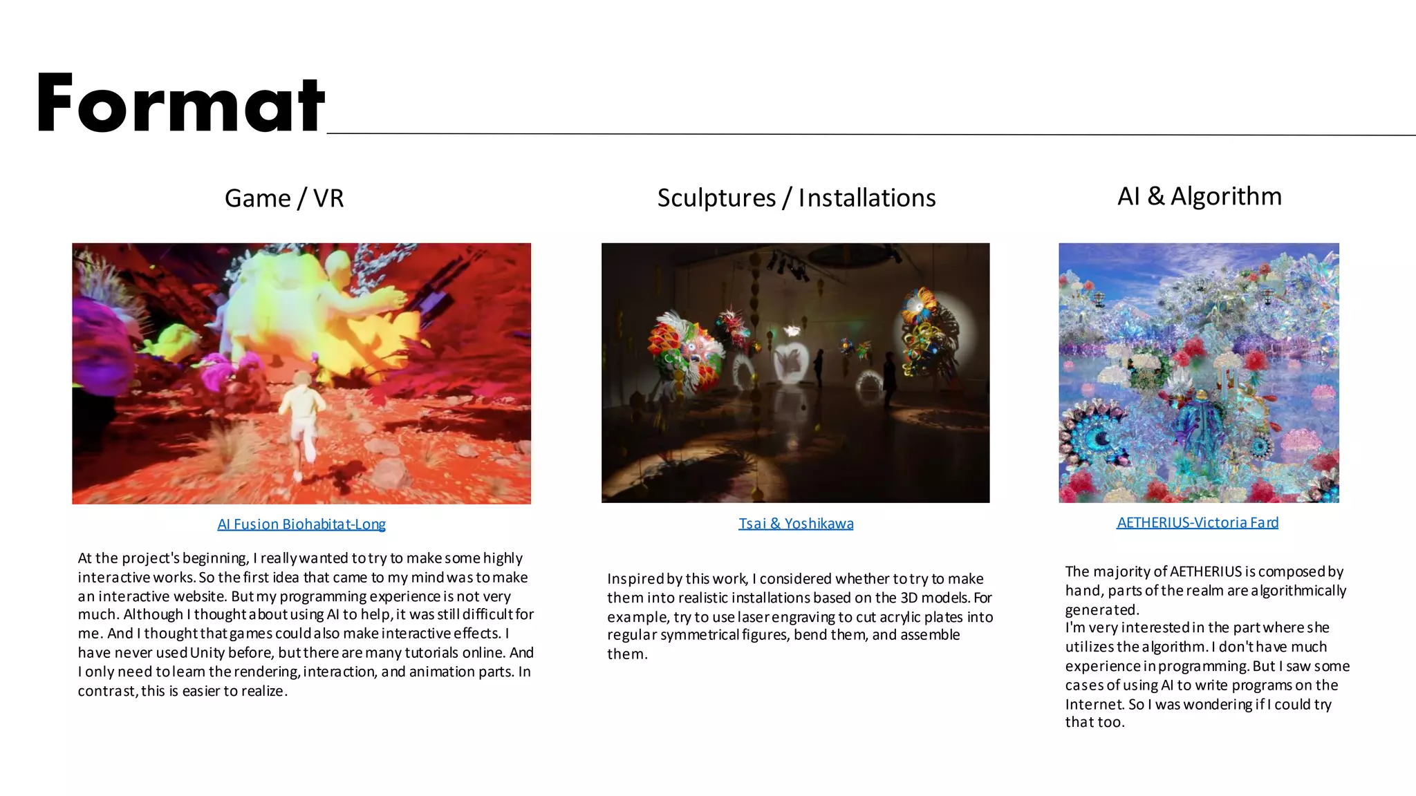 AETHERIUS-Victoria Fard
Tsai & Yoshikawa
AI & Algorithm
Sculptures / Installations
Game / VR
AI Fusion Biohabitat-Long
The majority ofAETHERIUS is composedby
hand, parts oftherealm arealgorithmically
generated.
I'm very interestedin the partwhereshe
utilizes thealgorithm.I don'thave much
experienceinprogramming.But I saw some
cases ofusing AI to write programs on the
Internet. So I was wondering ifI could try
that too.
Inspiredby this work, I considered whether totry to make
them into realistic installations based on the 3D models.For
example, try to uselaserengraving to cut acrylic plates into
regular symmetricalfigures, bend them, and assemble
them.
At the project's beginning, I reallywanted totry to makesomehighly
interactiveworks.So thefirst idea that came to my mindwas tomake
an interactive website. Butmy programming experienceis not very
much. Although I thoughtaboutusing AI to help,it was stilldifficultfor
me. And I thoughtthatgames couldalso makeinteractiveeffects. I
have never usedUnity before, buttherearemany tutorials online. And
I only need tolearn therendering,interaction, and animation parts. In
contrast,this is easier to realize.
Format
 