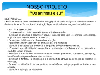 NOSSO PROJETO
OBJETIVO GERAL:
Utilizar os animais como um instrumento pedagógico de forma que possa contribuir ilimitada e
diretamente para a formação e a construção da personalidade da criança de 2 anos de idade.
OBJETIVOS ESPECÍFICOS:
- Promover a observação e convívio com os animais da escola;
- Estimular as crianças a assumirem alguns cuidados para com os animais (alimentá-los,
organizar seus viveiros, enfeitar os viveiros...)
- Desenvolver habilidades de observação e atenção.
- Possibilitar comparações entre os animais e os seres humanos.
- Estimular a percepção das diferenças e do quanto é importante respeitá-las.
- Promover que identifiquem sensações e sentimentos envolvidos com o manuseio e
cuidados com os animais.
- Promover o contato com diferentes espécies animais (marítimos, domésticos, selvagens),
identificando e explorando suas características
- Estimular a fantasia, a imaginação e a criatividade através da contação de histórias e
vivências.
- Desenvolver atitudes éticas e respeitosas em relação aos colegas, a partir do trato com os
animais.
- Estimular a aquisição de autonomia.
“Os animais e eu”
 