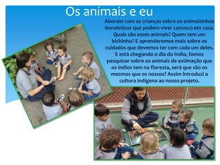 Os animais e eu
Abordei com as crianças sobre os animaizinhos
domésticos que podem viver conosco em casa.
Quais são esses animais? Quem tem um
bichinho? E aprenderemos mais sobre os
cuidados que devemos ter com cada um deles.
E está chegando o dia do índio, fomos
pesquisar sobre os animais de estimação que
os índios tem na floresta, será que são os
mesmos que os nossos? Assim introduzi a
cultura indígena ao nosso projeto.
 
