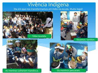 Vivência Indígena
Dia em que nos transformamos em índio na escola. Muito legal!
Tribo reunida.
As meninas colheram mandioca. Os meninos pescaram.
Tocamos tambor.
 