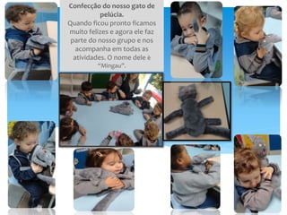 Confecção do nosso gato de
pelúcia.
Quando ficou pronto ficamos
muito felizes e agora ele faz
parte do nosso grupo e nos
acompanha em todas as
atividades. O nome dele è
“Mingau”.
 