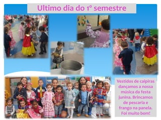 Ultimo dia do 1º semestre
Vestidos de caipiras
dançamos a nossa
música da festa
junina. Brincamos
de pescaria e
frango na panela.
Foi muito bom!
 