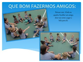 QUE BOM FAZERMOS AMIGOS:
Brincar com A bola na
quadra: Escolher um amigo,
dizer seu nome e jogar a
bola para ele.
 