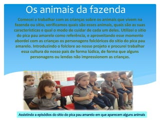Os animais da fazenda
Comecei a trabalhar com as crianças sobre os animais que vivem na
fazenda ou sítio, verificamos quais são esses animais, quais são as suas
características e qual o modo de cuidar de cada um deles. Utilizei o sítio
do pica pau amarelo como referência, e aproveitando esse momento
abordei com as crianças os personagens folclóricos do sítio do pica pau
amarelo. Introduzindo o folclore ao nosso projeto e procurei trabalhar
essa cultura do nosso país de forma lúdica, de forma que alguns
personagens ou lendas não impressionem as crianças.
 