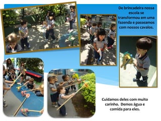 De brincadeira nossa
escola se
transformou em uma
fazenda e passeamos
com nossos cavalos.
Cuidamos deles com muito
carinho. Demos água e
comida para eles.
 