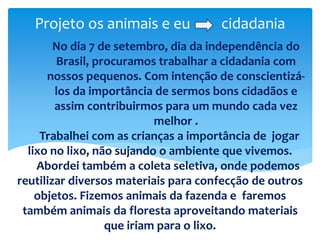 Projeto os animais e eu cidadania
No dia 7 de setembro, dia da independência do
Brasil, procuramos trabalhar a cidadania com
nossos pequenos. Com intenção de conscientizá-
los da importância de sermos bons cidadãos e
assim contribuirmos para um mundo cada vez
melhor .
Trabalhei com as crianças a importância de jogar
lixo no lixo, não sujando o ambiente que vivemos.
Abordei também a coleta seletiva, onde podemos
reutilizar diversos materiais para confecção de outros
objetos. Fizemos animais da fazenda e faremos
também animais da floresta aproveitando materiais
que iriam para o lixo.
 